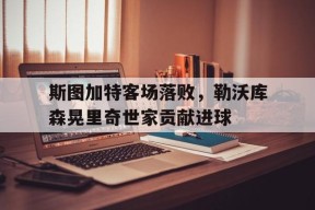 金年会官方网站-斯图加特客场落败，勒沃库森晃里奇世家贡献进球(勒沃库森vs斯图加特比分)